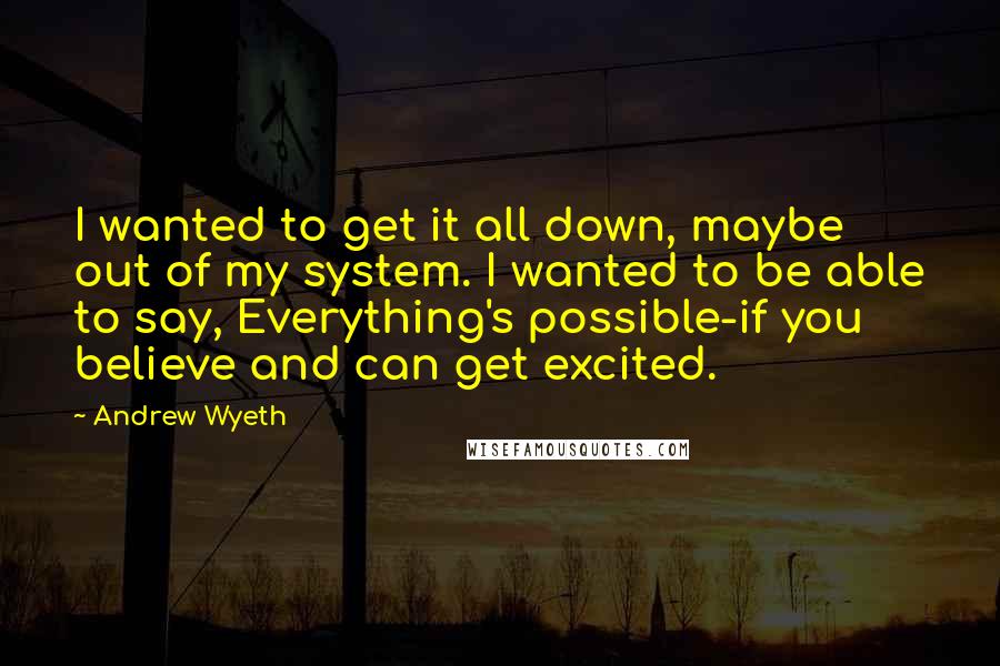 Andrew Wyeth quotes: I wanted to get it all down, maybe out of my system. I wanted to be able to say, Everything's possible-if you believe and can get excited.