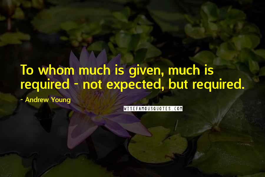 Andrew Young quotes: To whom much is given, much is required - not expected, but required.