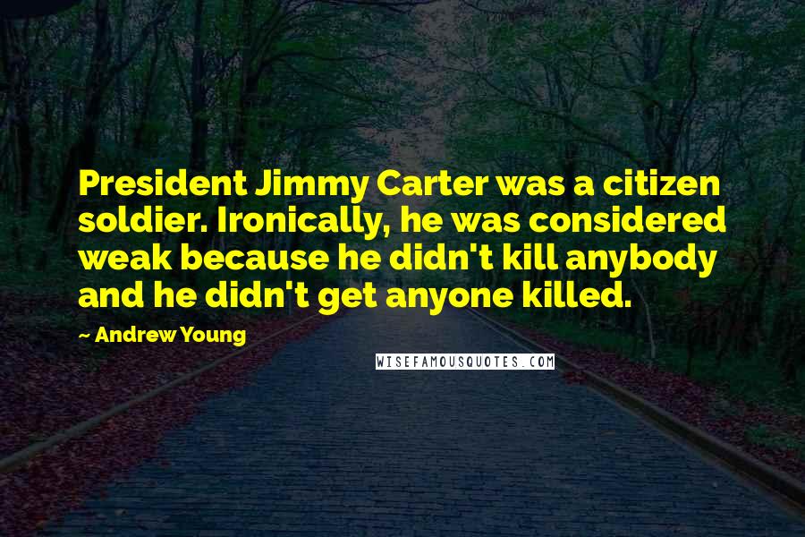 Andrew Young quotes: President Jimmy Carter was a citizen soldier. Ironically, he was considered weak because he didn't kill anybody and he didn't get anyone killed.