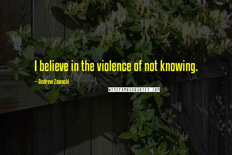 Andrew Zawacki quotes: I believe in the violence of not knowing.