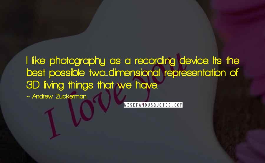 Andrew Zuckerman quotes: I like photography as a recording device. It's the best possible two-dimensional representation of 3D living things that we have.