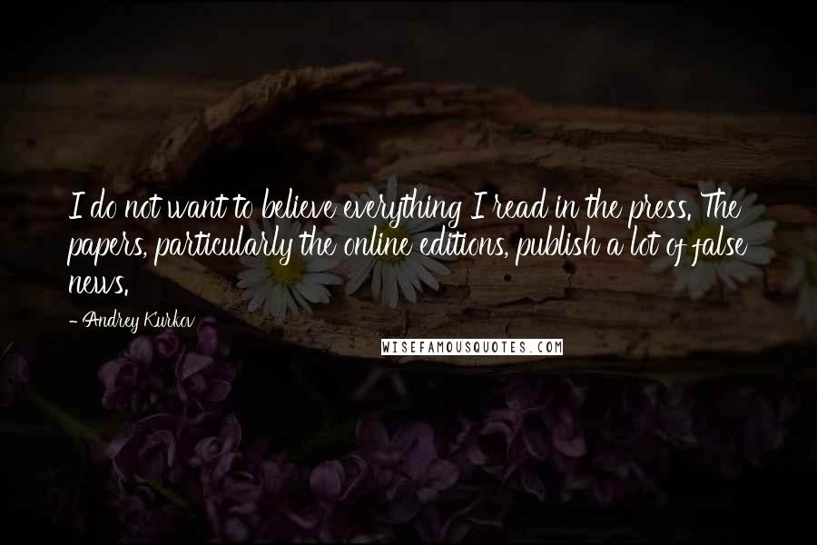 Andrey Kurkov quotes: I do not want to believe everything I read in the press. The papers, particularly the online editions, publish a lot of false news.