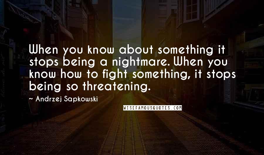 Andrzej Sapkowski quotes: When you know about something it stops being a nightmare. When you know how to fight something, it stops being so threatening.