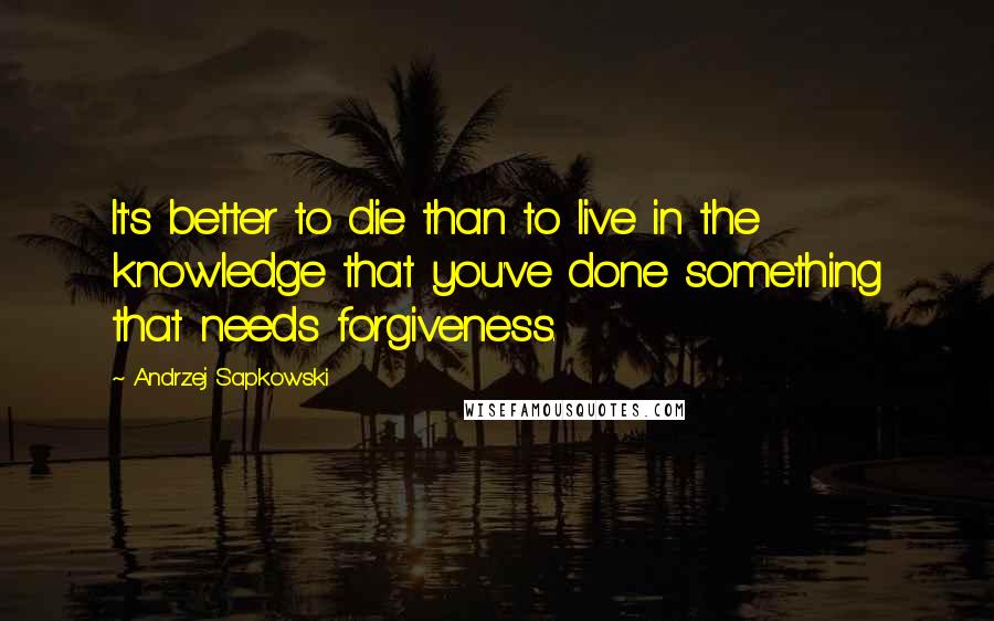 Andrzej Sapkowski quotes: It's better to die than to live in the knowledge that you've done something that needs forgiveness.
