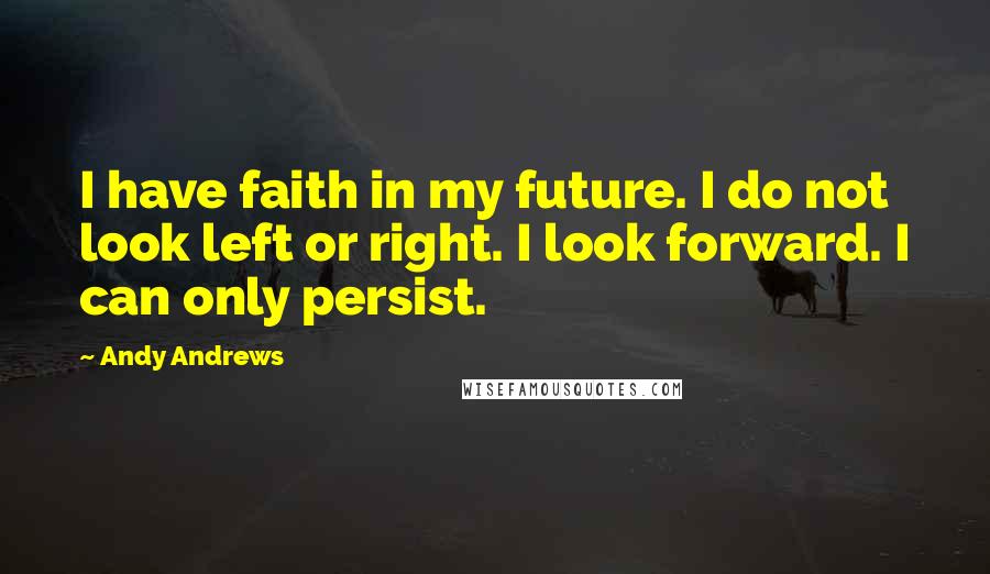 Andy Andrews quotes: I have faith in my future. I do not look left or right. I look forward. I can only persist.