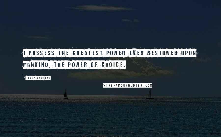 Andy Andrews quotes: I possess the greatest power ever bestowed upon mankind, the power of choice.