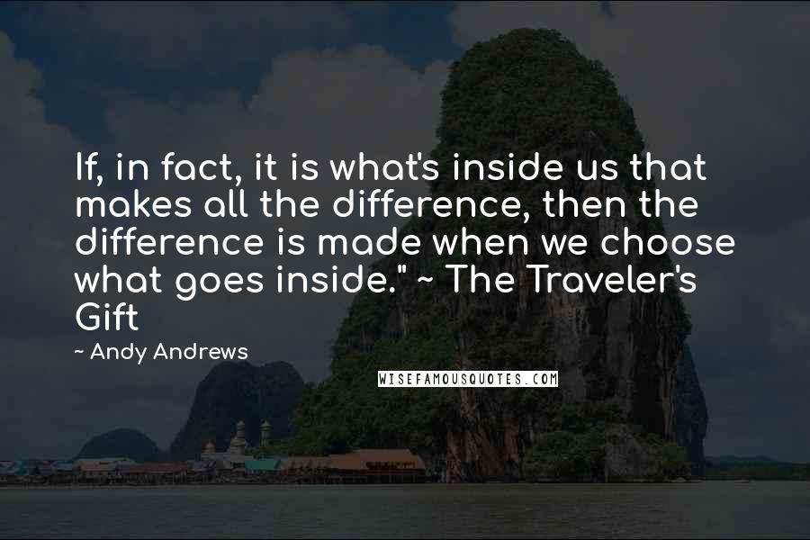 Andy Andrews quotes: If, in fact, it is what's inside us that makes all the difference, then the difference is made when we choose what goes inside." ~ The Traveler's Gift