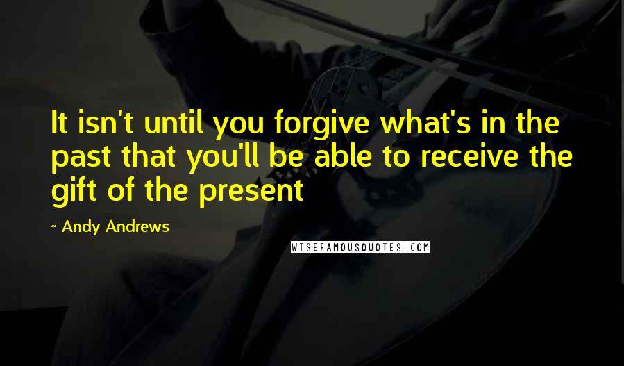 Andy Andrews quotes: It isn't until you forgive what's in the past that you'll be able to receive the gift of the present