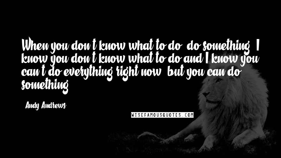 Andy Andrews quotes: When you don't know what to do, do something. I know you don't know what to do and I know you can't do everything right now, but you can do