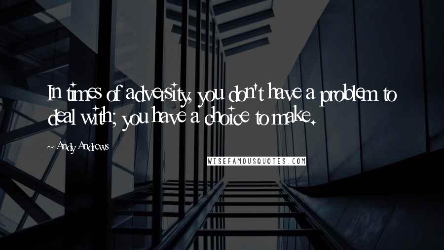 Andy Andrews quotes: In times of adversity, you don't have a problem to deal with; you have a choice to make.