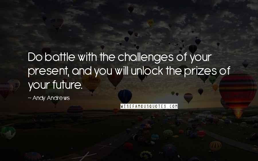 Andy Andrews quotes: Do battle with the challenges of your present, and you will unlock the prizes of your future.