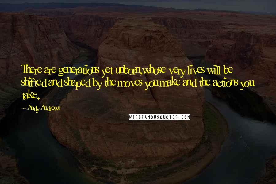 Andy Andrews quotes: There are generations yet unborn,whose very lives will be shifted and shaped by the moves you make and the actions you take. Andy Andrews quotes: There are generations yet unborn,whose very lives will be shifted and shaped by the moves you make and the actions you take.