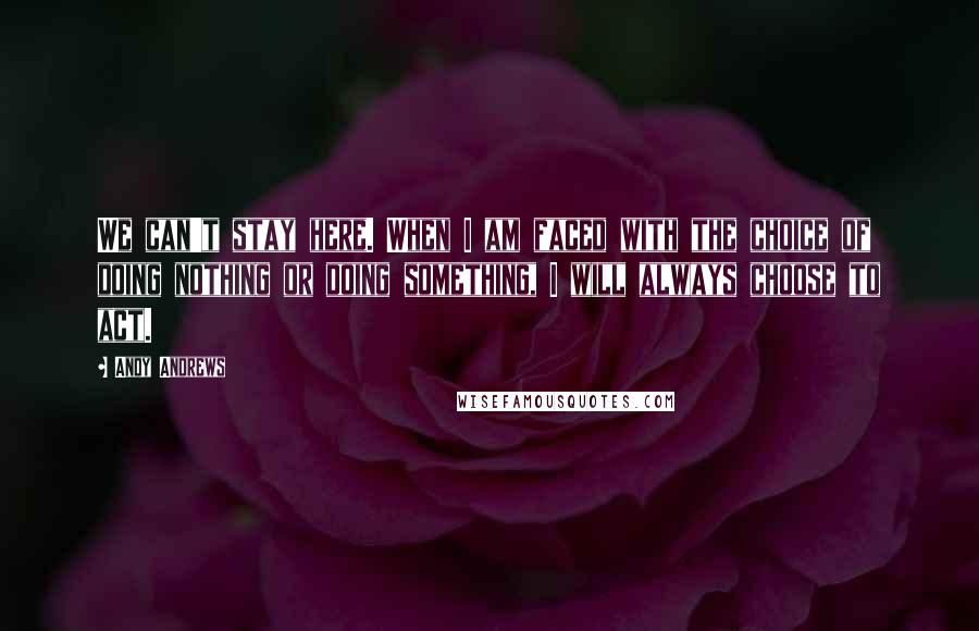 Andy Andrews quotes: We can't stay here. When I am faced with the choice of doing nothing or doing something, I will always choose to act.