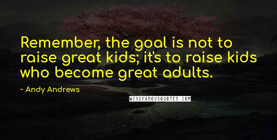 Andy Andrews quotes: Remember, the goal is not to raise great kids; it's to raise kids who become great adults.