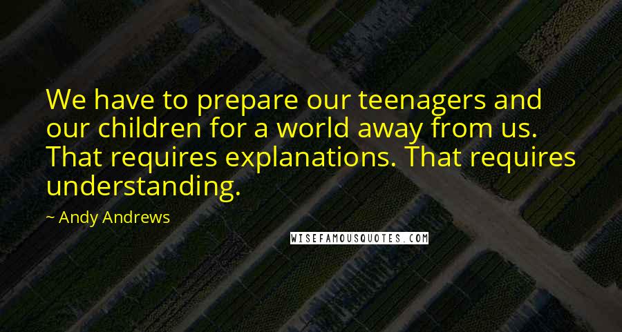 Andy Andrews quotes: We have to prepare our teenagers and our children for a world away from us. That requires explanations. That requires understanding. Andy Andrews quotes: We have to prepare our teenagers and our children for a world away from us. That requires explanations. That requires understanding.