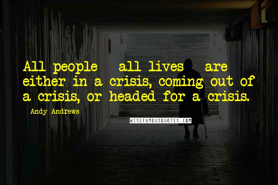 Andy Andrews quotes: All people - all lives - are either in a crisis, coming out of a crisis, or headed for a crisis.