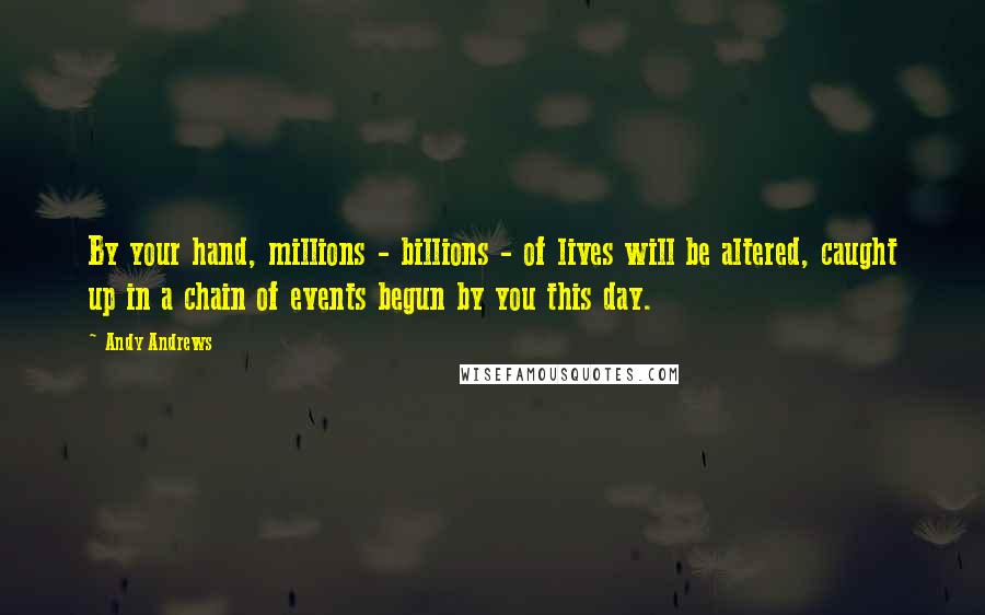 Andy Andrews quotes: By your hand, millions - billions - of lives will be altered, caught up in a chain of events begun by you this day.