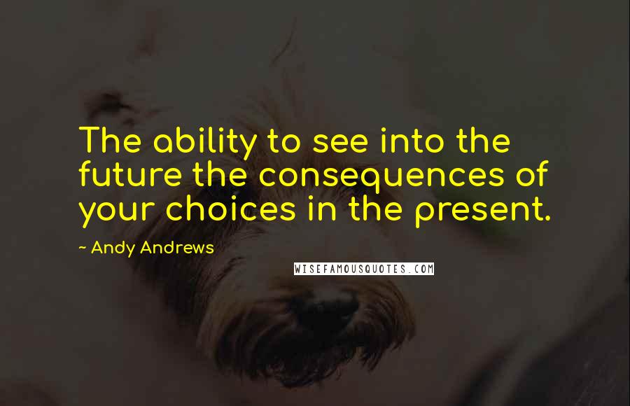 Andy Andrews quotes: The ability to see into the future the consequences of your choices in the present.