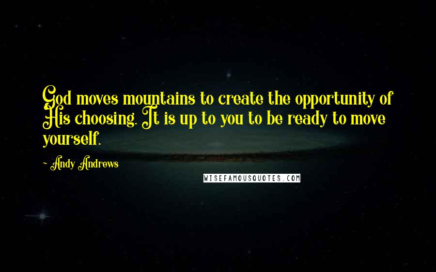 Andy Andrews quotes: God moves mountains to create the opportunity of His choosing. It is up to you to be ready to move yourself. Andy Andrews quotes: God moves mountains to create the opportunity of His choosing. It is up to you to be ready to move yourself.
