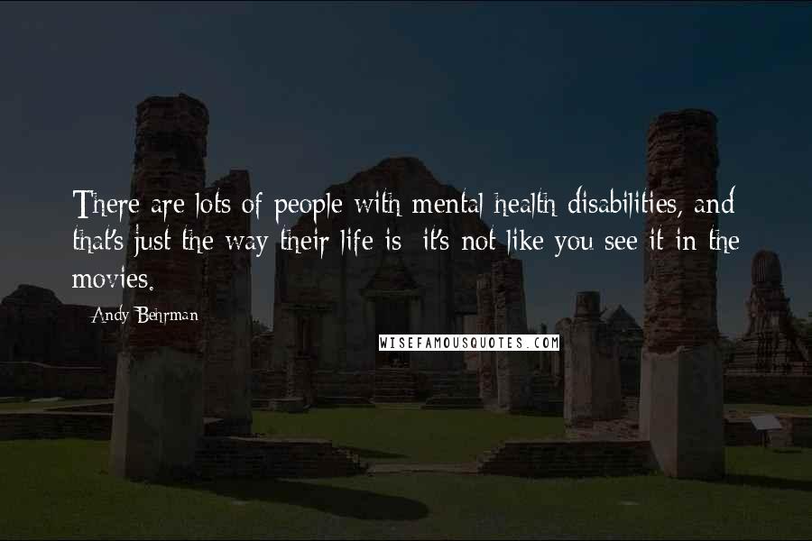Andy Behrman quotes: There are lots of people with mental health disabilities, and that's just the way their life is; it's not like you see it in the movies.