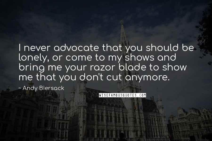 Andy Biersack quotes: I never advocate that you should be lonely, or come to my shows and bring me your razor blade to show me that you don't cut anymore.