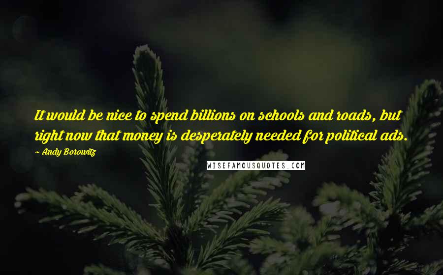 Andy Borowitz quotes: It would be nice to spend billions on schools and roads, but right now that money is desperately needed for political ads.