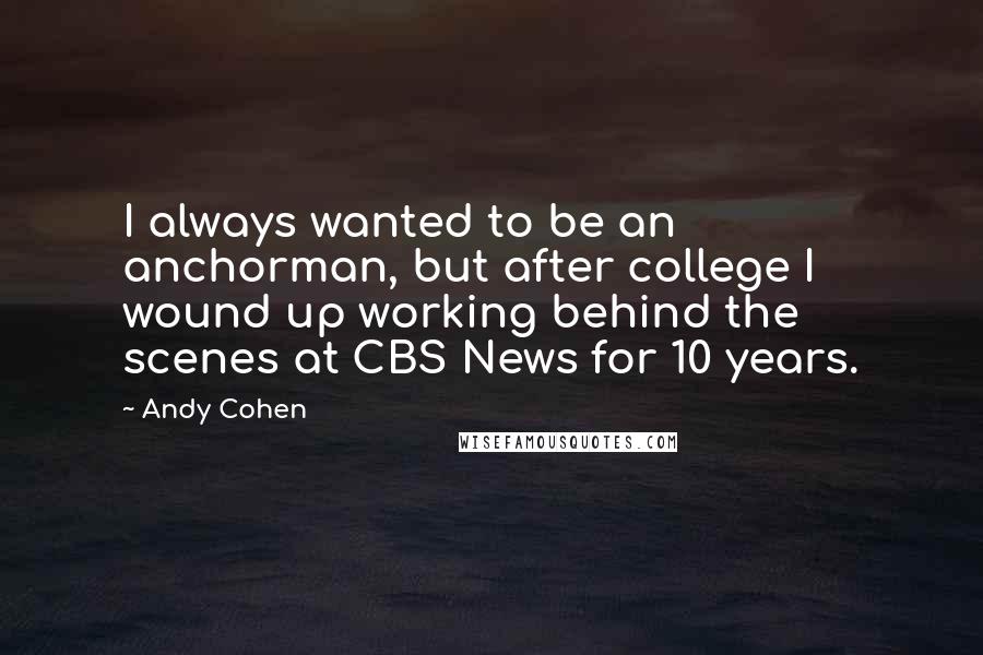 Andy Cohen quotes: I always wanted to be an anchorman, but after college I wound up working behind the scenes at CBS News for 10 years. Andy Cohen quotes: I always wanted to be an anchorman, but after college I wound up working behind the scenes at CBS News for 10 years.
