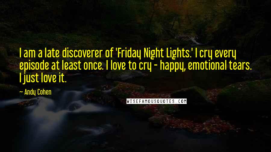 Andy Cohen quotes: I am a late discoverer of 'Friday Night Lights.' I cry every episode at least once. I love to cry - happy, emotional tears. I just love it. Andy Cohen quotes: I am a late discoverer of 'Friday Night Lights.' I cry every episode at least once. I love to cry - happy, emotional tears. I just love it.