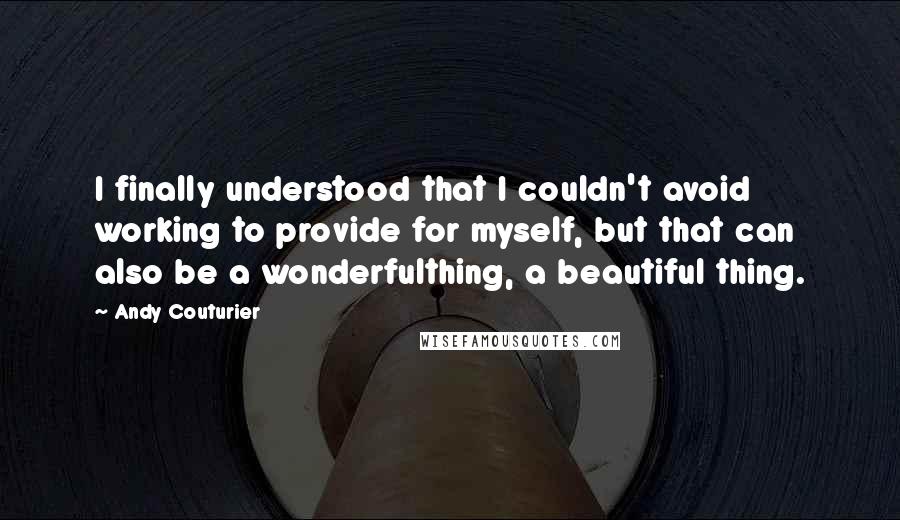 Andy Couturier quotes: I finally understood that I couldn't avoid working to provide for myself, but that can also be a wonderfulthing, a beautiful thing.