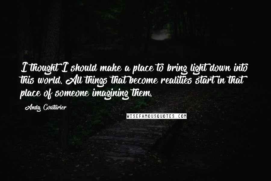 Andy Couturier quotes: I thought I should make a place to bring light down into this world. All things that become realities start in that place of someone imagining them.