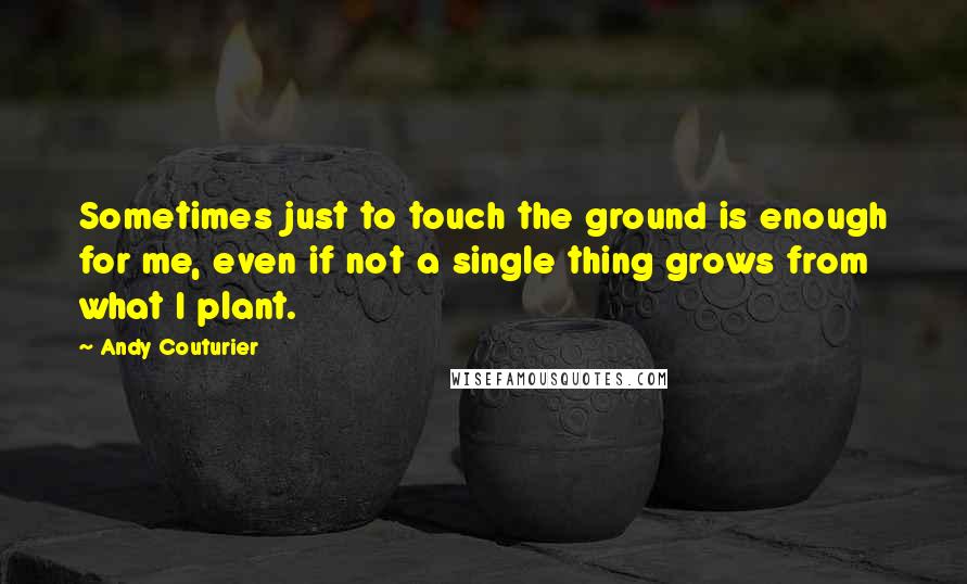 Andy Couturier quotes: Sometimes just to touch the ground is enough for me, even if not a single thing grows from what I plant.