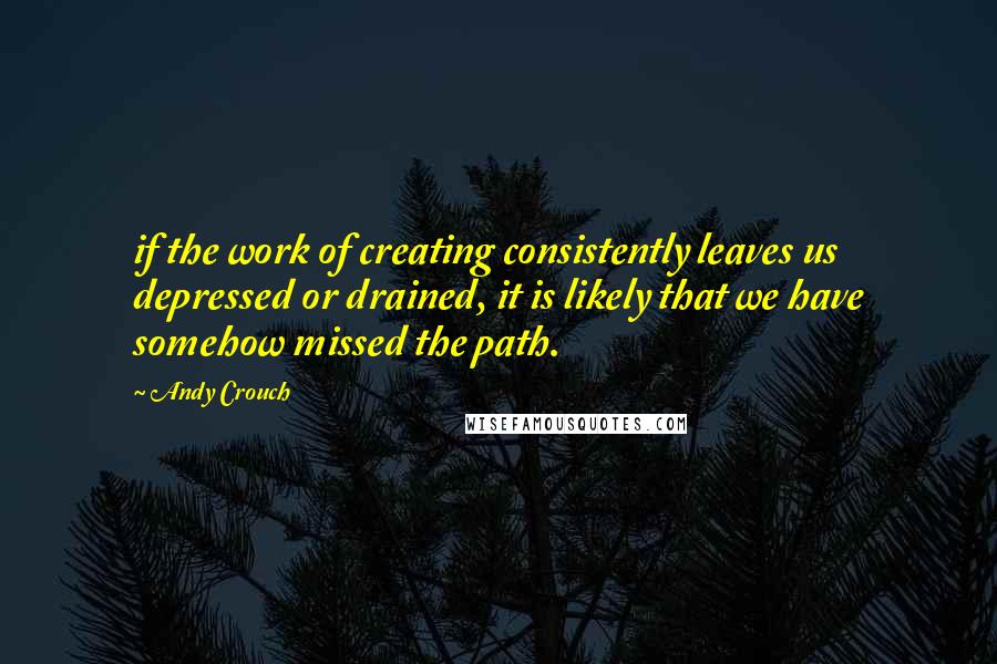 Andy Crouch quotes: if the work of creating consistently leaves us depressed or drained, it is likely that we have somehow missed the path. Andy Crouch quotes: if the work of creating consistently leaves us depressed or drained, it is likely that we have somehow missed the path.