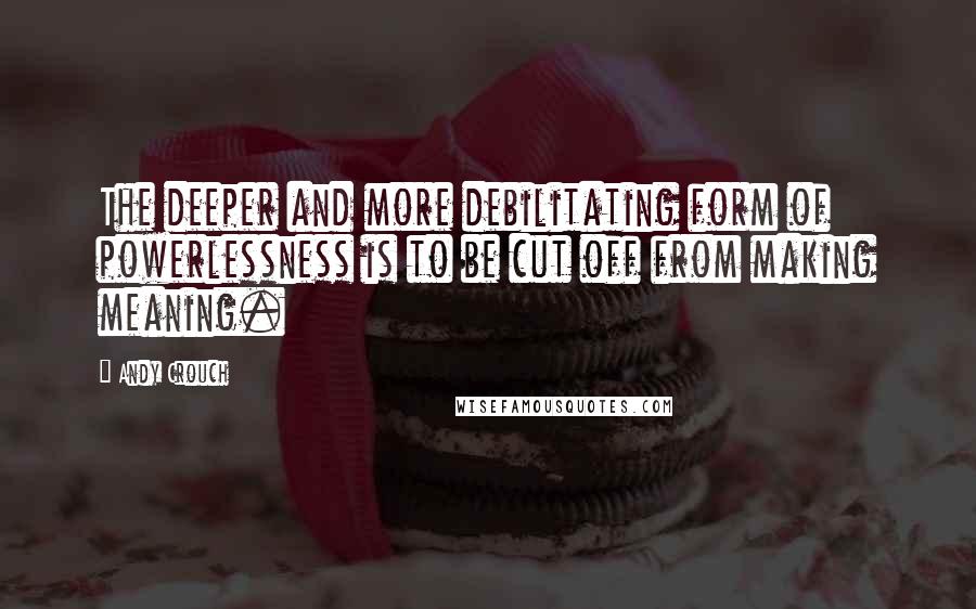 Andy Crouch quotes: The deeper and more debilitating form of powerlessness is to be cut off from making meaning.