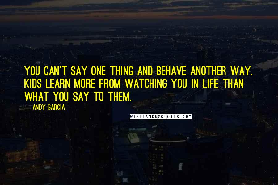 Andy Garcia quotes: You can't say one thing and behave another way. Kids learn more from watching you in life than what you say to them.