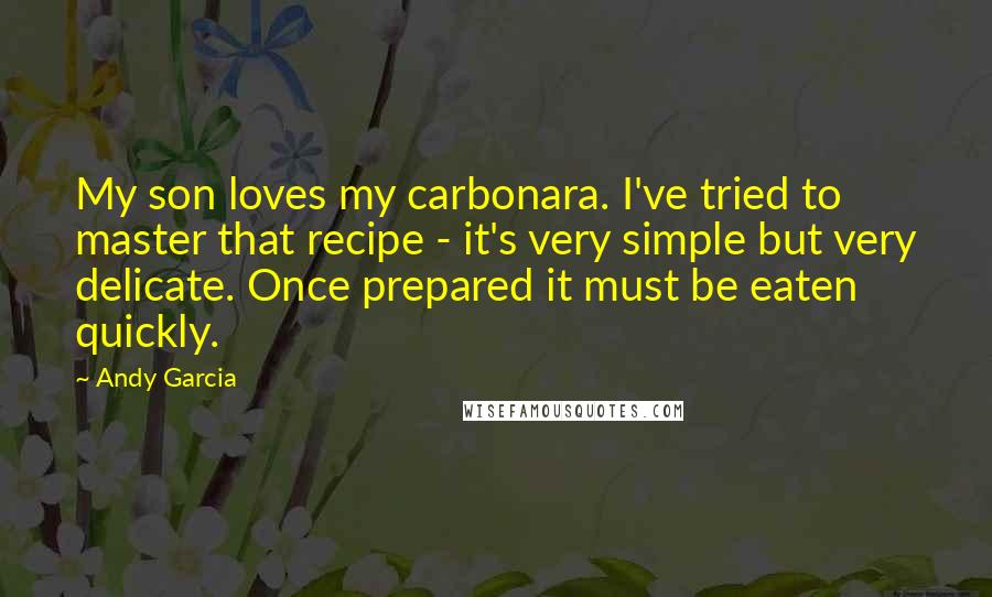 Andy Garcia quotes: My son loves my carbonara. I've tried to master that recipe - it's very simple but very delicate. Once prepared it must be eaten quickly.