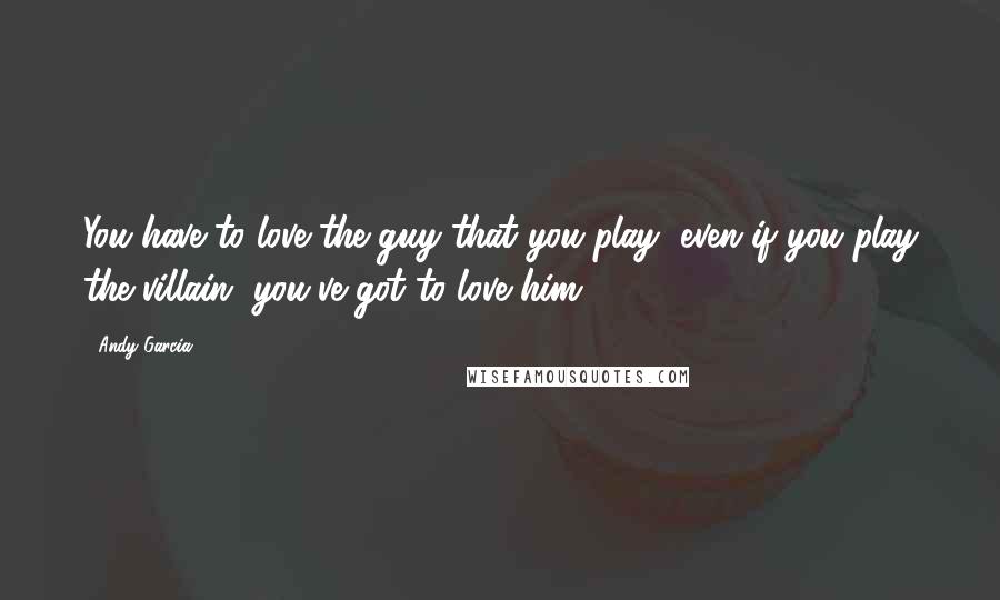 Andy Garcia quotes: You have to love the guy that you play, even if you play the villain, you've got to love him.