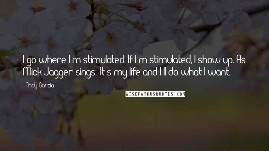 Andy Garcia quotes: I go where I'm stimulated. If I'm stimulated, I show up. As Mick Jagger sings: It's my life and I'll do what I want.