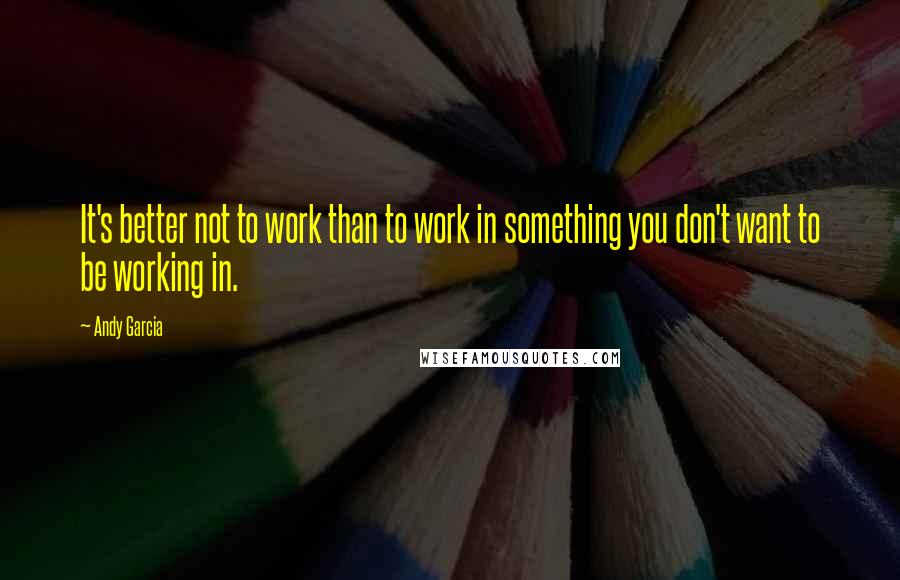 Andy Garcia quotes: It's better not to work than to work in something you don't want to be working in.