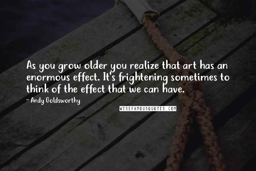 Andy Goldsworthy quotes: As you grow older you realize that art has an enormous effect. It's frightening sometimes to think of the effect that we can have. Andy Goldsworthy quotes: As you grow older you realize that art has an enormous effect. It's frightening sometimes to think of the effect that we can have.