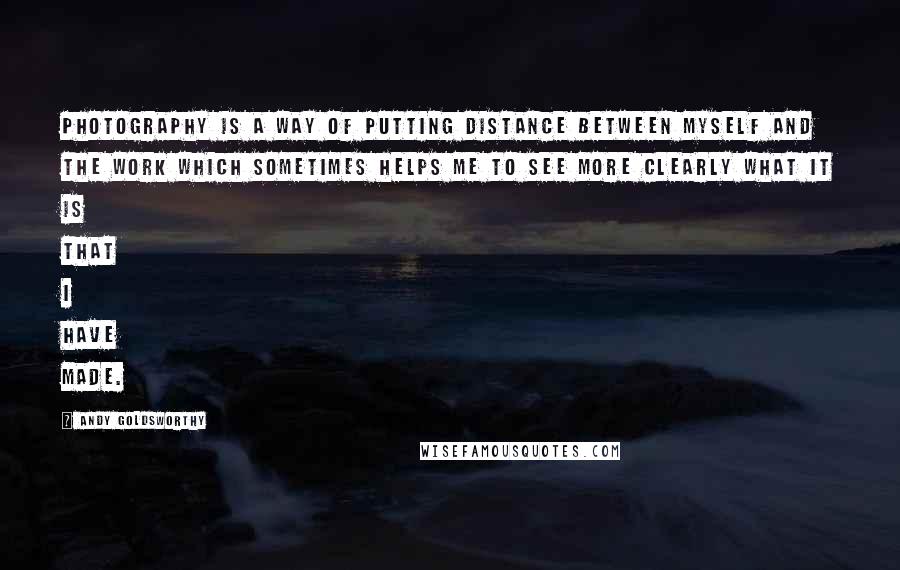 Andy Goldsworthy quotes: Photography is a way of putting distance between myself and the work which sometimes helps me to see more clearly what it is that I have made. Andy Goldsworthy quotes: Photography is a way of putting distance between myself and the work which sometimes helps me to see more clearly what it is that I have made.