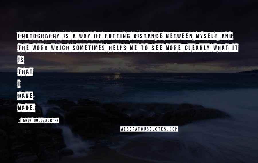 Andy Goldsworthy quotes: Photography is a way of putting distance between myself and the work which sometimes helps me to see more clearly what it is that I have made.