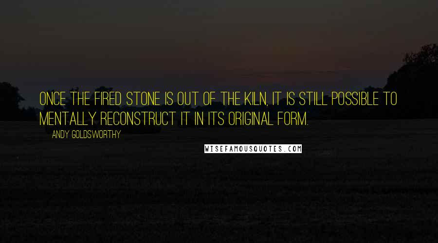 Andy Goldsworthy quotes: Once the fired stone is out of the kiln, it is still possible to mentally reconstruct it in its original form.