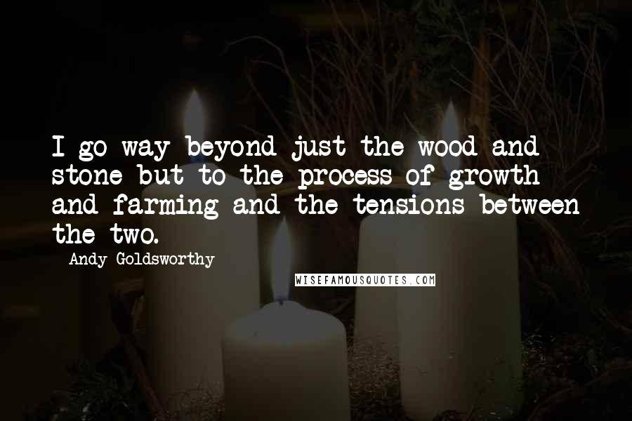 Andy Goldsworthy quotes: I go way beyond just the wood and stone but to the process of growth and farming and the tensions between the two. Andy Goldsworthy quotes: I go way beyond just the wood and stone but to the process of growth and farming and the tensions between the two.