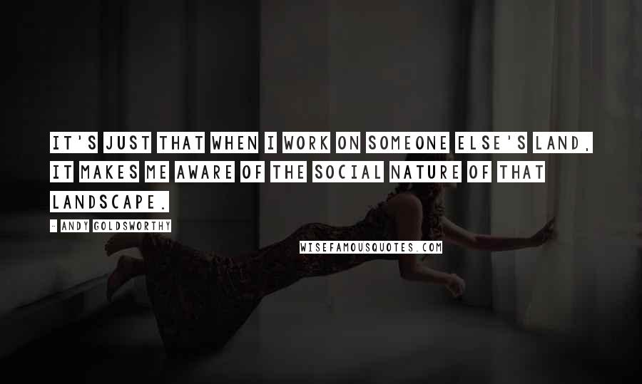 Andy Goldsworthy quotes: It's just that when I work on someone else's land, it makes me aware of the social nature of that landscape.