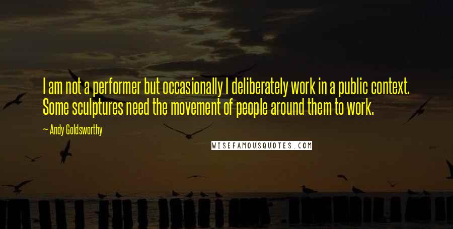 Andy Goldsworthy quotes: I am not a performer but occasionally I deliberately work in a public context. Some sculptures need the movement of people around them to work.