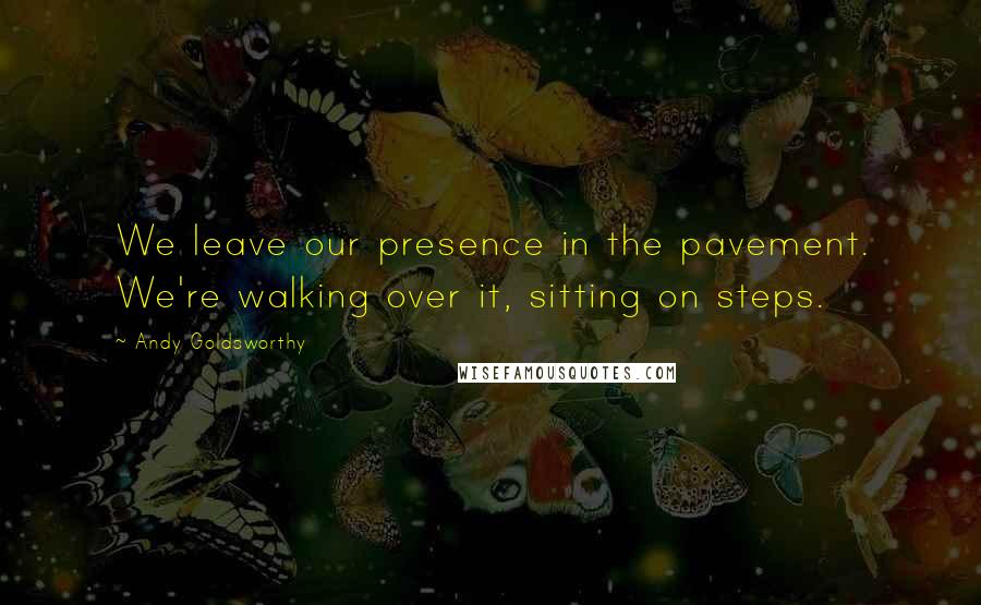 Andy Goldsworthy quotes: We leave our presence in the pavement. We're walking over it, sitting on steps.