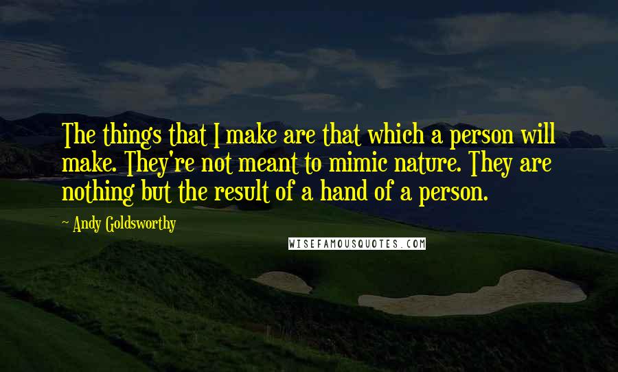 Andy Goldsworthy quotes: The things that I make are that which a person will make. They're not meant to mimic nature. They are nothing but the result of a hand of a person.