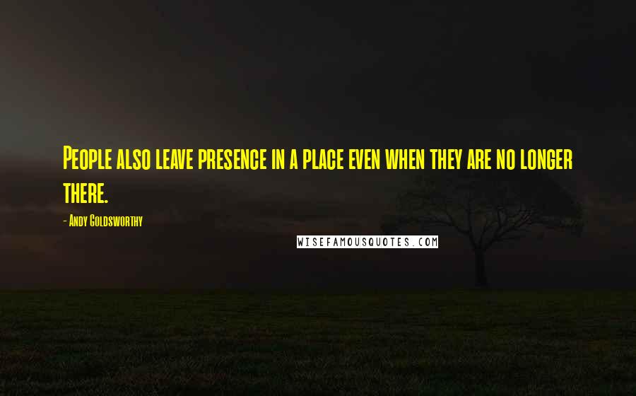 Andy Goldsworthy quotes: People also leave presence in a place even when they are no longer there.