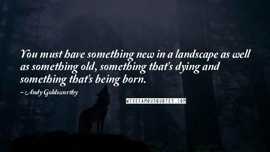 Andy Goldsworthy quotes: You must have something new in a landscape as well as something old, something that's dying and something that's being born.