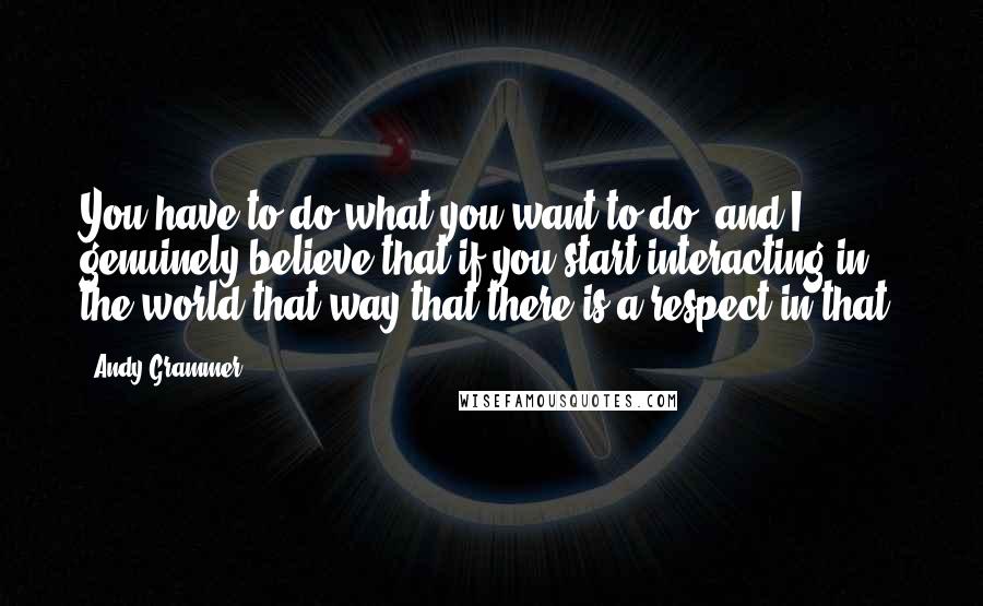 Andy Grammer quotes: You have to do what you want to do, and I genuinely believe that if you start interacting in the world that way that there is a respect in that.